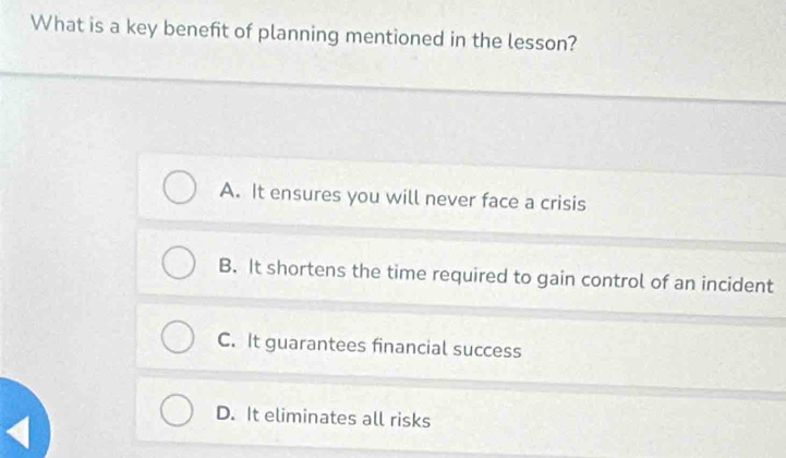 What is a key benefit of planning mentioned in the lesson?
A. It ensures you will never face a crisis
B. It shortens the time required to gain control of an incident
C. It guarantees financial success
D. It eliminates all risks