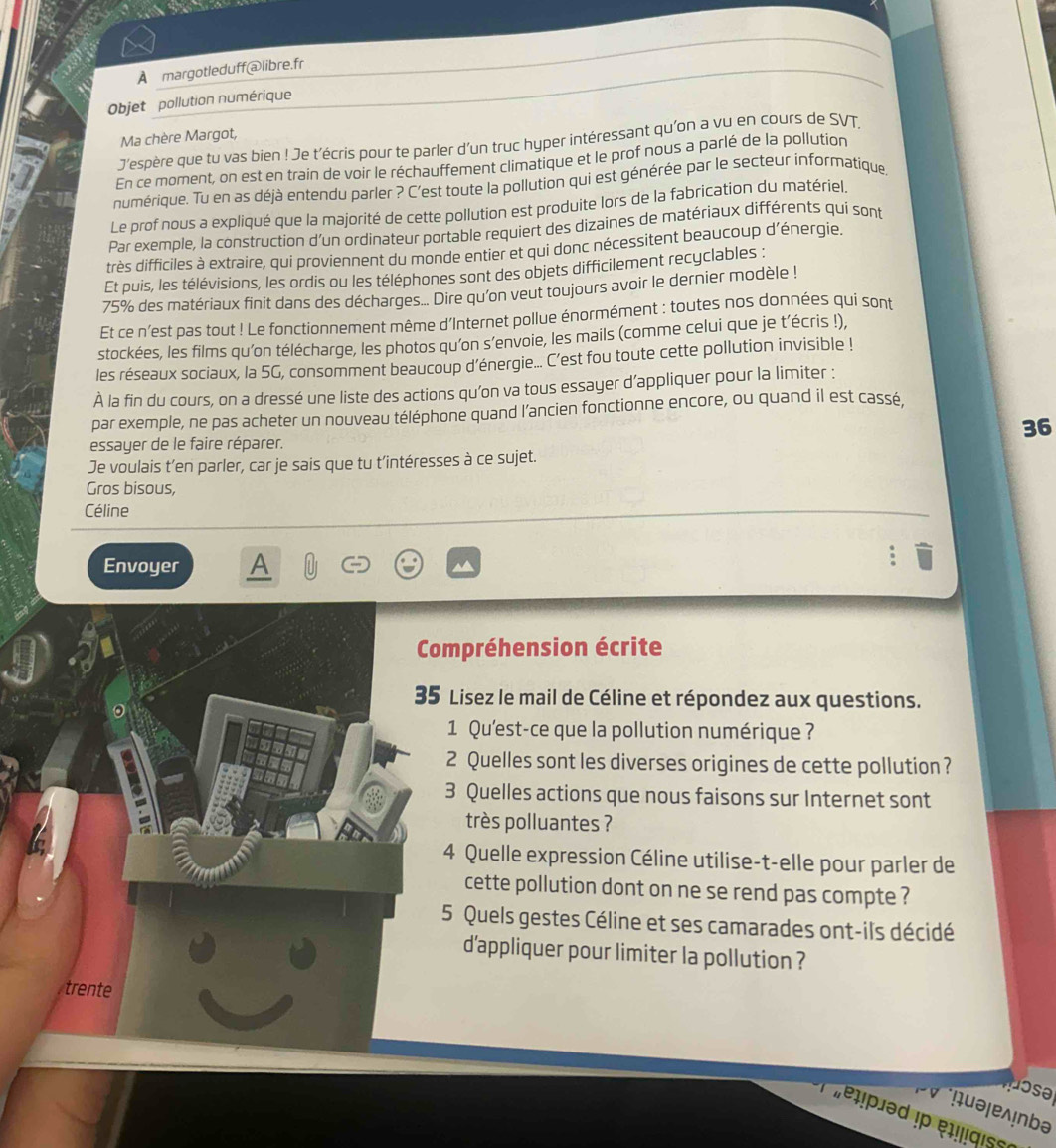 A margotleduff@libre.fr
Objet pollution numérique
Ma chère Margot,
J'espère que tu vas bien ! Je t'écris pour te parler d'un truc hyper intéressant qu'on a vu en cours de SVT.
En ce moment, on est en train de voir le réchauffement climatique et le prof nous a parlé de la pollution
numérique. Tu en as déjà entendu parler ? C'est toute la pollution qui est générée par le secteur informatique
Le prof nous a expliqué que la majorité de cette pollution est produite lors de la fabrication du matériel.
Par exemple, la construction d'un ordinateur portable requiert des dizaines de matériaux différents qui sont
très difficiles à extraire, qui proviennent du monde entier et qui donc nécessitent beaucoup d'énergie.
Et puis, les télévisions, les ordis ou les téléphones sont des objets difficilement recyclables :
75% des matériaux finit dans des décharges.... Dire qu'on veut toujours avoir le dernier modèle !
Et ce n'est pas tout ! Le fonctionnement même d'Internet pollue énormément : toutes nos données qui sont
stockées, les films qu'on télécharge, les photos qu'on s’envoie, les mails (comme celui que je t’écris !),
les réseaux sociaux, la 5G, consomment beaucoup d'énergie... C'est fou toute cette pollution invisible !
À la fin du cours, on a dressé une liste des actions qu'on va tous essayer d’appliquer pour la limiter :
par exemple, ne pas acheter un nouveau téléphone quand l’ancien fonctionne encore, ou quand il est cassé,
36
essayer de le faire réparer.
Je voulais t’en parler, car je sais que tu t’intéresses à ce sujet.
Gros bisous,
Céline
Envoyer A
Compréhension écrite
35 Lisez le mail de Céline et répondez aux questions.
1 Qu'est-ce que la pollution numérique ?
2 Quelles sont les diverses origines de cette pollution ?
3 Quelles actions que nous faisons sur Internet sont
très polluantes ?
4 Quelle expression Céline utilise-t-elle pour parler de
cette pollution dont on ne se rend pas compte ?
5 Quels gestes Céline et ses camarades ont-ils décidé
d'appliquer pour limiter la pollution ?
trente
pose 
ɨuəļɐλ!nbə
'elpied !  e iqis