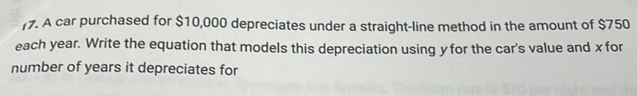 (7. A car purchased for $10,000 depreciates under a straight-line method in the amount of $750
each year. Write the equation that models this depreciation using y for the car's value and x for 
number of years it depreciates for