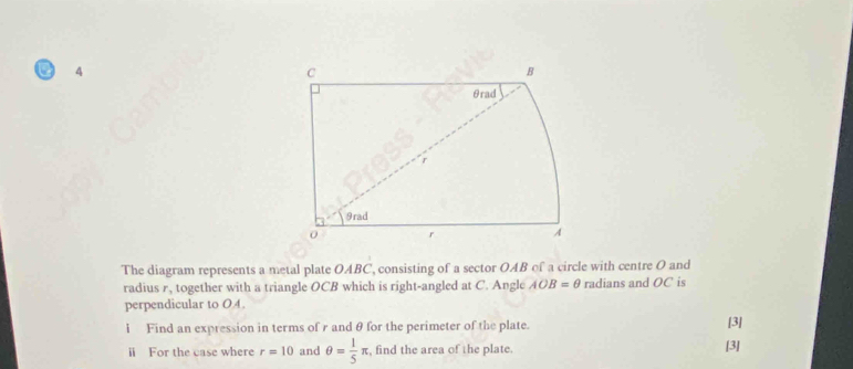 The diagram represents a metal plate OABC, consisting of a sector OAB of a circle with centre O and 
radius r, together with a triangle OCB which is right-angled at C. Angle AOB=θ radians and OC is 
perpendicular to OA. 
i Find an expression in terms of r and θ for the perimeter of the plate. [3] 
ⅱ For the case where r=10 and θ = 1/5 π , find the area of the plate [3]