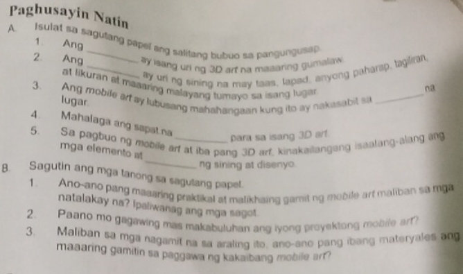 Paghusayin Natin 
A. I sulat sa sagutang papel ang salitang bubuo sa pangungusap 
1 Ang 
2 Ang _ay isang uri ng 3D arf na mesaring gumalaw 
ay uring sining na may taas, lapad, anyong paharap, tagilran 
at likuran at maaaring malayang tumayo sa isang luga 
na 
3. Ang mobile art ay lubusang mahahangaan kung ito ay nakasabit so lugar._ 
4. Mahalaga ang sapat na 
para sa isang 3D art. 
_ 
5. Sa pagbuo ng mobile art at iba pang 3D arf, kinakailangang isaalang-alang ang 
mga elemento at 
ng sining at disenyo. 
B. Sagutin ang mga tanong sa sagulang papel. 
1. Ano-ano pang maaaring praktikal at malikhaing gamitng mebile art maliban sa mga 
natalakay na? Ipaliwanag ang mga sagot. 
2. Paano mo gagawing mas makabuluhan ang iyong proyektong mobile art? 
3. Maliban sa mga nagamit na sa araling ito, ano-ano pang ibang materyales an 
maaaring gamitin sa paggawa ng kakaibang mobile arr?