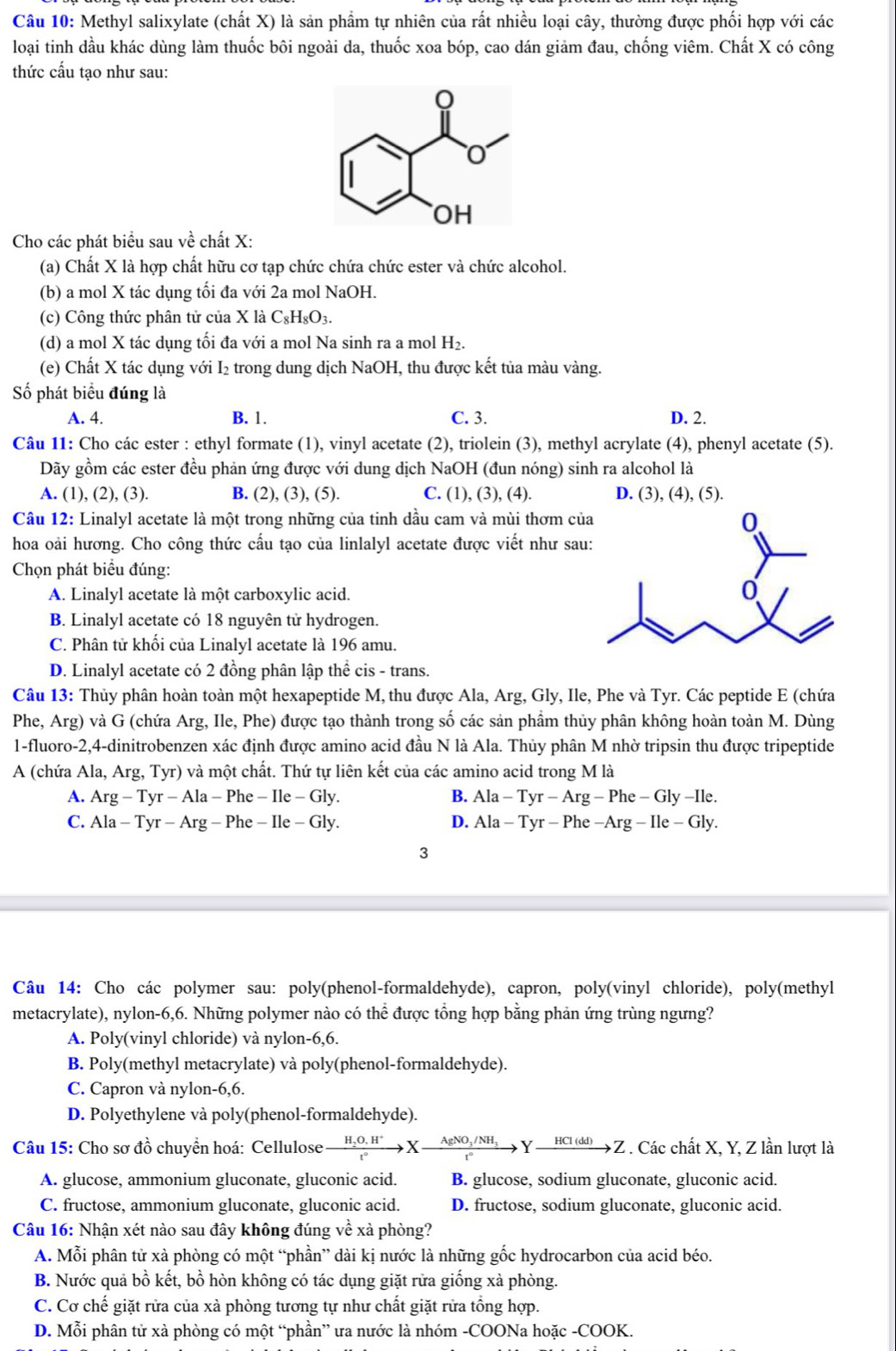 Methyl salixylate (chất X) là sản phẩm tự nhiên của rất nhiều loại cây, thường được phối hợp với các
loại tinh dầu khác dùng làm thuốc bôi ngoài da, thuốc xoa bóp, cao dán giảm đau, chống viêm. Chất X có công
thức cấu tạo như sau:
Cho các phát biểu sau về chất X:
(a) Chất X là hợp chất hữu cơ tạp chức chứa chức ester và chức alcohol.
(b) a mol X tác dụng tối đa với 2a mol NaOH.
(c) Công thức phân tử của X là C_8H_8O_3.
(d) a mol X tác dụng tối đa với a mol Na sinh ra a mol H_2.
(e) Chất X tác dụng với I₂ trong dung dịch NaOH, thu được kết tủa màu vàng.
Số phát biểu đúng là
A. 4. B. 1. C. 3. D. 2.
Câu 11: Cho các ester : ethyl formate (1), vinyl acetate (2), triolein (3), methyl acrylate (4), phenyl acetate (5).
Dãy gồm các ester đều phản ứng được với dung dịch NaOH (đun nóng) sinh ra alcohol là
A. (1), (2), (3). B. (2), (3), (5). C. (1), (3), (4). D. (3), (4), (5).
Câu 12: Linalyl acetate là một trong những của tinh dầu cam và mùi thơm củ
hoa oài hương. Cho công thức cấu tạo của linlalyl acetate được viết như sa
Chọn phát biểu đúng:
A. Linalyl acetate là một carboxylic acid.
B. Linalyl acetate có 18 nguyên tử hydrogen.
C. Phân tử khối của Linalyl acetate là 196 amu.
D. Linalyl acetate có 2 đồng phân lập thể cis - trans.
Câu 13: Thủy phân hoàn toàn một hexapeptide M, thu được Ala, Arg, Gly, Ile, Phe và Tyr. Các peptide E (chứa
Phe, Arg) và G (chứa Arg, Ile, Phe) được tạo thành trong số các sản phầm thủy phân không hoàn toàn M. Dùng
1-fluoro-2,4-dinitrobenzen xác định được amino acid đầu N là Ala. Thủy phân M nhờ tripsin thu được tripeptide
A (chứa Ala, Arg, Tyr) và một chất. Thứ tự liên kết của các amino acid trong M là
A. Arg - Tyr - Ala - Phe - Ile - Gly. B. Ala-Tyr-Arg-Phe-Gly-Ile.
C. Ala - Tyr - Arg I Phe-Ile-G ly. D. Ala-Tyr-Phe-Arg-Ile-Gly.
3
Câu 14: Cho các polymer sau: poly(phenol-formaldehyde), capron, poly(vinyl chloride), poly(methyl
metacrylate), nylon-6,6. Những polymer nào có thể được tổng hợp bằng phản ứng trùng ngưng?
A. Poly(vinyl chloride) và nylon-6,6.
B. Poly(methyl metacrylate) và poly(phenol-formaldehyde).
C. Capron và nylon-6,6.
D. Polyethylene và poly(phenol-formaldehyde).
Câu 15: Cho sơ đồ chuyển hoá: Cellulose xrightarrow H_2O,H^+Xto Xxrightarrow AgNO_3/NH_3Yto _ H(dd)Z. Các chất X, Y, Z lần lượt là
A. glucose, ammonium gluconate, gluconic acid. B. glucose, sodium gluconate, gluconic acid.
C. fructose, ammonium gluconate, gluconic acid. D. fructose, sodium gluconate, gluconic acid.
Câu 16: Nhận xét nào sau đây không đúng về xà phòng?
A. Mỗi phân tử xà phòng có một “phần” dài kị nước là những gốc hydrocarbon của acid béo.
B. Nước quả bồ kết, bồ hòn không có tác dụng giặt rửa giống xà phòng.
C. Cơ chế giặt rửa của xà phòng tương tự như chất giặt rửa tổng hợp.
D. Mỗi phân tử xà phòng có một “phần” ưa nước là nhóm -COONa hoặc -COOK.