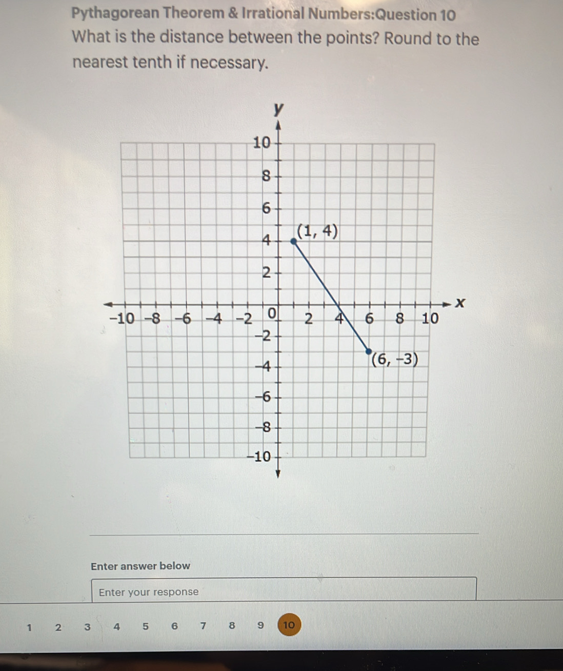 Pythagorean Theorem & Irrational Numbers:Question 10
What is the distance between the points? Round to the
nearest tenth if necessary.
Enter answer below
Enter your response
1 2 3 4 5 6 7 8 9 10