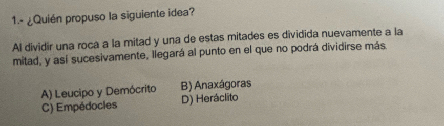 1.- ¿Quién propuso la siguiente idea?
Al dividir una roca a la mitad y una de estas mitades es dividida nuevamente a la
mitad, y así sucesivamente, llegará al punto en el que no podrá dividirse más.
A) Leucipo y Demócrito B) Anaxágoras
C) Empédocles D) Heráclito