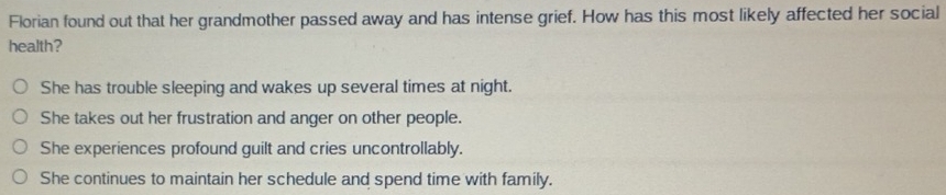 Florian found out that her grandmother passed away and has intense grief. How has this most likely affected her social
health?
She has trouble sleeping and wakes up several times at night.
She takes out her frustration and anger on other people.
She experiences profound guilt and cries uncontrollably.
She continues to maintain her schedule and spend time with family.