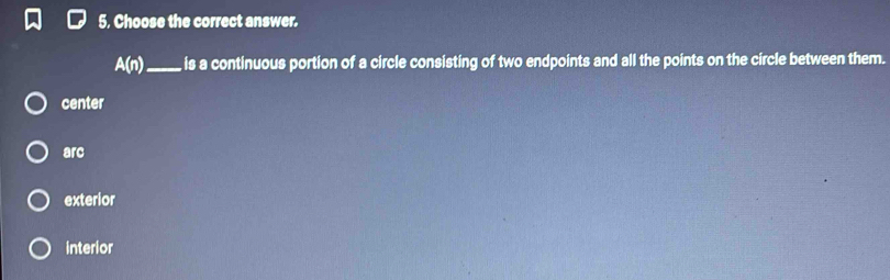 5, Choose the correct answer.
A(n) _ is a continuous portion of a circle consisting of two endpoints and all the points on the circle between them.
center
arc
exterior
interior