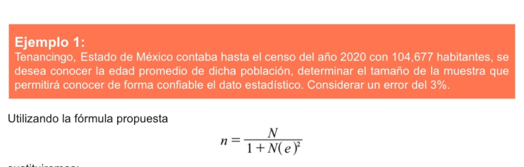 Ejemplo 1: 
Tenancingo, Estado de México contaba hasta el censo del año 2020 con 104,677 habitantes, se 
desea conocer la edad promedio de dicha población, determinar el tamaño de la muestra que 
permitirá conocer de forma confiable el dato estadístico. Considerar un error del 3%. 
Utilizando la fórmula propuesta
n=frac N1+N(e)^2