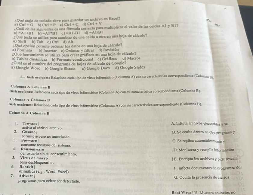 ¿Qué atajo de teclado sirve para guardar un archivo en Excel?
a) Ctrl+G b) Cu+P c) Ctrl+C d) Ctrl+V
¿Cuál de las siguientes es una fórmula correcta para multiplicar el valor de las celdas A1 y B1?
a) =A1+B1 b) =A1^*B1 c) =A1-B1 d) =AL/BI
¿Qué tecla se utiliza para cambiar de una celda a otra en una hoja de cálculo?
a) Shift b) Tab c) Ctrl d) Alt
¿Qué opción permite ordenar los datos en una hoja de cálculo?
a) Formato b) Insertar c) Ordenar y filtrar d) Revisión
¿Qué herramienta se utiliza para crear gráficos en una hoja de cálculo?
a) Tablas dinámicas b) Formato condicional c) Gráficos d) Macros
¿Cuál es el nombre del programa de hojas de cálculo de Google?
a) Google Word b) Google Sheets c) Google Docs d) Google Slides
2.- Instrucciones: Relaciona cada tipo de virus informático (Columna A) con su característica correspondiente (Columna B)
Columna A Columna B
Instrucciones: Relaciona cada tipo de virus informático (Columna A) con su característica correspondiente (Columna B).
Columna A Columna B
Instrucciones: Relaciona cada tipo de virus informático (Columna A) con su característica correspondiente (Columna B).
Columna A Columna B
1. Troyano | A. Infecta archivos ejecutables y se
activa al abrir el archivo
2. Gusano | B. Se oculta dentro de otro programa y
permite acceso no autorizado.
3. Spyware | C. Se replica automáticamente y
consume recursos del sistema.
4. Ransomware | D. Monitorea y recopila información
del usuario sin su consentimiento.
5. Virus de macro | E. Encripta los archivos y pide rescate
para desbloquearlos.
6. Rootkit | F. Infecta documentos de programas de
ofimática (e.g., Word, Excel).
7. Adware | G. Oculta la presencia de ciertos
programas para evitar ser detectado.
Boot Virus | H. Muestra anuncios no