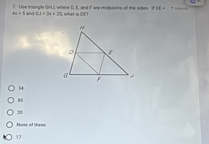 Use triangle GHJ, where D, E, and F are midpoints of the sides. If DE= 4 9 ports
4x+5 and GJ=3x+25 , what is DE?
34
85
20
None of these
17