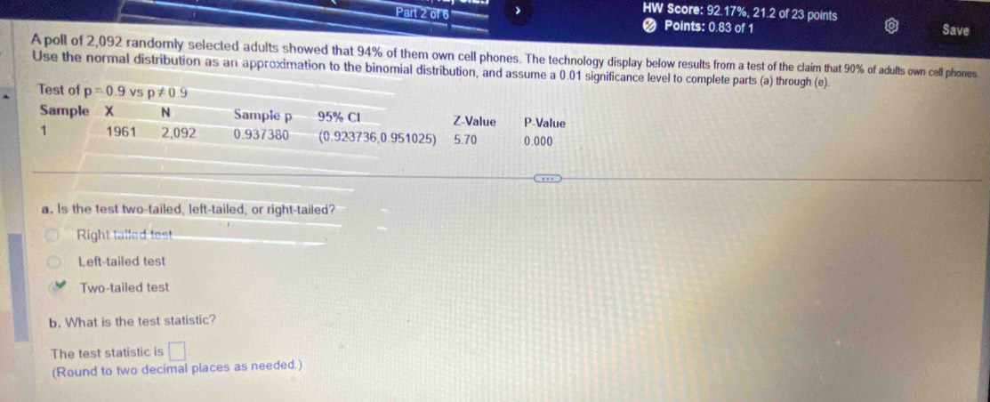 HW Score: 92.17%, 21.2 of 23 points
Part 2 of 6 Points: 0.83 of 1 Save
Apoll of 2,092 randomly selected adults showed that 94% of them own cell phones. The technology display below results from a test of the claim that 90% of adults own cell phones.
Use the normal distribution as an approximation to the binomial distribution, and assume a 0.01 significance level to complete parts (a) through (e)
Test of p=0.9 vsp!= 0.9
Sample X N Sample p 95% Cl Z-Value P -Value
1 1961 2,092 0.937380 (0.923736, 0.951025) 5.70 0.000
a. Is the test two-tailed, left-tailed, or right-tailed?
Right talled test
Left-tailed test
Two-tailed test
b. What is the test statistic?
The test statistic is □ 
(Round to two decimal places as needed.)