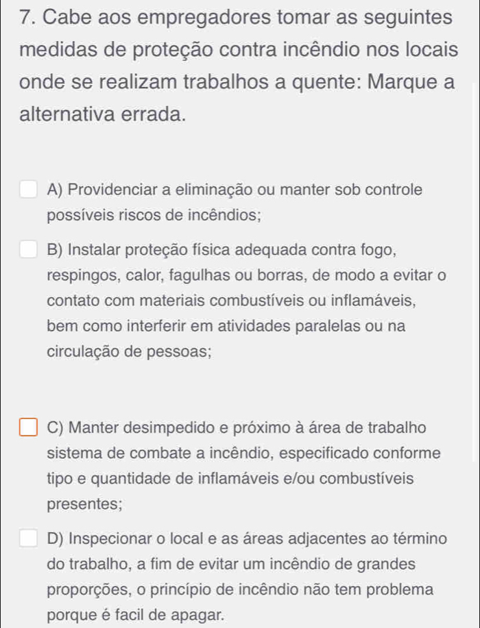 Cabe aos empregadores tomar as seguintes
medidas de proteção contra incêndio nos locais
onde se realizam trabalhos a quente: Marque a
alternativa errada.
A) Providenciar a eliminação ou manter sob controle
possíveis riscos de incêndios;
B) Instalar proteção física adequada contra fogo,
respingos, calor, fagulhas ou borras, de modo a evitar o
contato com materiais combustíveis ou inflamáveis,
bem como interferir em atividades paralelas ou na
circulação de pessoas;
C) Manter desimpedido e próximo à área de trabalho
sistema de combate a incêndio, especificado conforme
tipo e quantidade de inflamáveis e/ou combustíveis
presentes;
D) Inspecionar o local e as áreas adjacentes ao término
do trabalho, a fim de evitar um incêndio de grandes
proporções, o princípio de incêndio não tem problema
porque é facil de apagar.