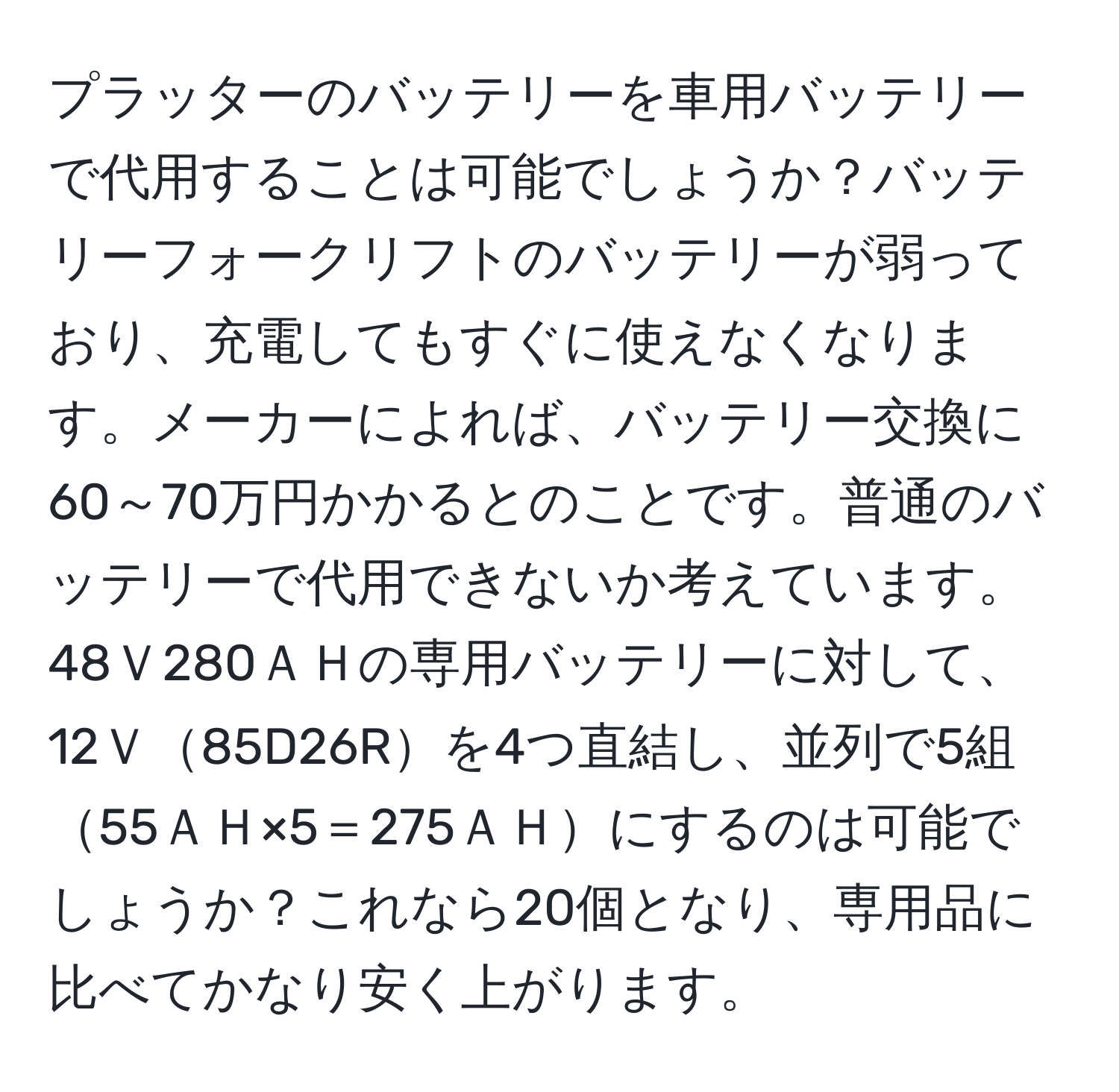 プラッターのバッテリーを車用バッテリーで代用することは可能でしょうか？バッテリーフォークリフトのバッテリーが弱っており、充電してもすぐに使えなくなります。メーカーによれば、バッテリー交換に60～70万円かかるとのことです。普通のバッテリーで代用できないか考えています。48Ｖ280ＡＨの専用バッテリーに対して、12Ｖ85D26Rを4つ直結し、並列で5組55ＡＨ×5＝275ＡＨにするのは可能でしょうか？これなら20個となり、専用品に比べてかなり安く上がります。