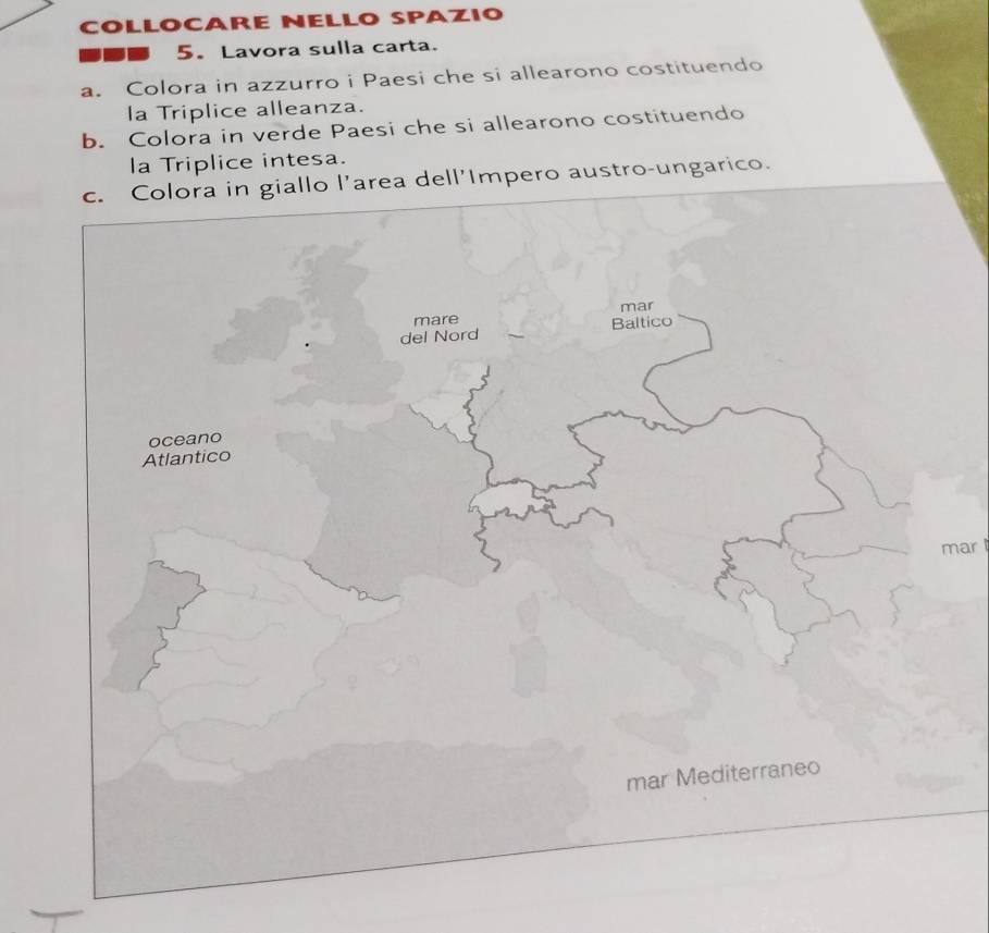 COLLOCARE NELLO SPAZIO 
5. Lavora sulla carta. 
a. Colora in azzurro i Paesi che si allearono costituendo 
la Triplice alleanza. 
b. Colora in verde Paesi che si allearono costituendo 
la Triplice intesa. 
c. Colora in giallo l’area dell'Impero austro-ungarico. 
mar