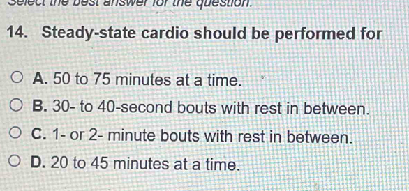 Select the best answer for the question.
14. Steady-state cardio should be performed for
A. 50 to 75 minutes at a time.
B. 30 - to 40-second bouts with rest in between.
C. 1 - or 2- minute bouts with rest in between.
D. 20 to 45 minutes at a time.