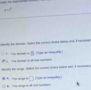 Graph the exp on en ta fn c n
y=2^x
Identify the domain. Select the correct choice below and, if necessar
A. The domain is □. (Type an inequality.)
8. The domain is all real numbers.
Identify the range. Select the correct choice below and, if necessary
A. The range is □. (Type an inequality.)
B. The range is all real numbers.