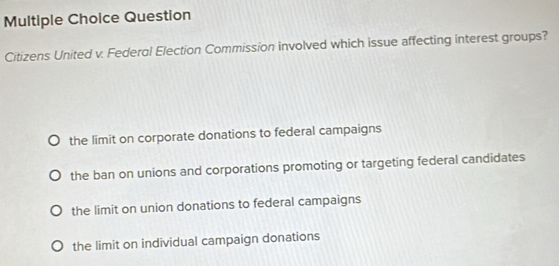 Question
Citizens United v. Federal Election Commission involved which issue affecting interest groups?
the limit on corporate donations to federal campaigns
the ban on unions and corporations promoting or targeting federal candidates
the limit on union donations to federal campaigns
the limit on individual campaign donations