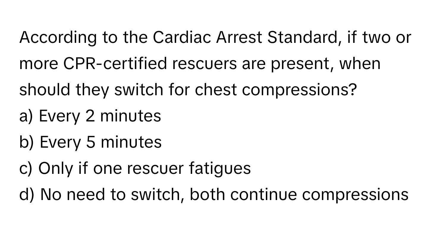 According to the Cardiac Arrest Standard, if two or more CPR-certified rescuers are present, when should they switch for chest compressions? 
a) Every 2 minutes
b) Every 5 minutes
c) Only if one rescuer fatigues
d) No need to switch, both continue compressions