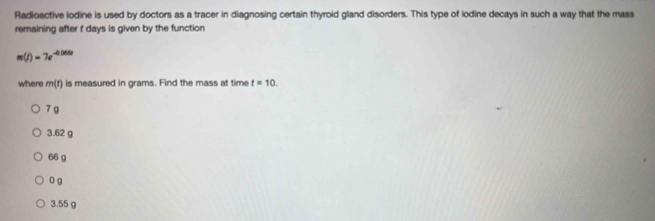 Radioactive iodine is used by doctors as a tracer in diagnosing certain thyroid gland disorders. This type of iodine decays in such a way that the mass
remaining after t days is given by the function
m(t)=7e^(-0.066t)
where m(t) is measured in grams. Find the mass at time t=10.
7 g
3.62 g
66 g
0 g
3.55 g