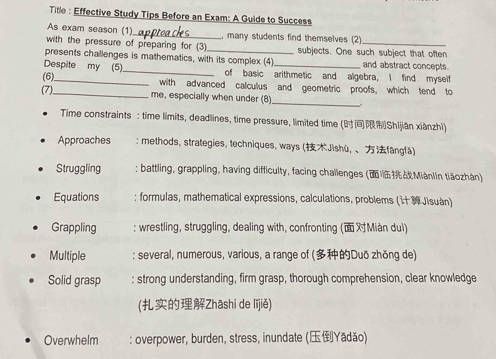 Title : Effective Study Tips Before an Exam: A Guide to Success 
As exam season (1)_ , many students find themselves (2) 
with the pressure of preparing for (3) subjects. One such subject that often 
presents challenges is mathematics, with its complex (4) and abstract concepts. 
Despite my (5)_ of basic arithmetic and algebra, I find myself 
(6)_ with advanced calculus and geometric proofs, which tend to 
(7)_ me, especially when under (8)_ 
_. 
Time constraints : time limits, deadlines, time pressure, limited time (Shíjiān xiànzhl) 
Approaches : methods, strategies, techniques, ways (Jìshù, 、fāngfǎ) 
Struggling : battling, grappling, having difficulty, facing challenges (Miànlín tiǎozhàn) 
Equations : formulas, mathematical expressions, calculations, problems (Jìsuàn) 
Grappling : wrestling, struggling, dealing with, confronting (Miàn duì) 
Multiple : several, numerous, various, a range of (Duō zhǒng de) 
Solid grasp : strong understanding, firm grasp, thorough comprehension, clear knowledge 
(Zhāshi de lǐjiě) 
Overwhelm : overpower, burden, stress, inundate (Yādǎo)