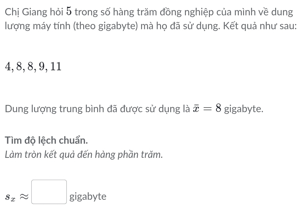 Chị Giang hỏi 5 trong số hàng trăm đồng nghiệp của mình về dung 
lượng máy tính (theo gigabyte) mà họ đã sử dụng. Kết quả như sau:
4, 8, 8, 9, 11
Dung lượng trung bình đã được sử dụng là overline x=8 gigabyte. 
Tìm độ lệch chuẩn. 
Làm tròn kết quả đến hàng phần trăm.
s_xapprox □ gigabyte