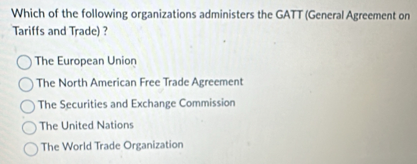 Which of the following organizations administers the GATT (General Agreement on
Tariffs and Trade) ?
The European Union
The North American Free Trade Agreement
The Securities and Exchange Commission
The United Nations
The World Trade Organization