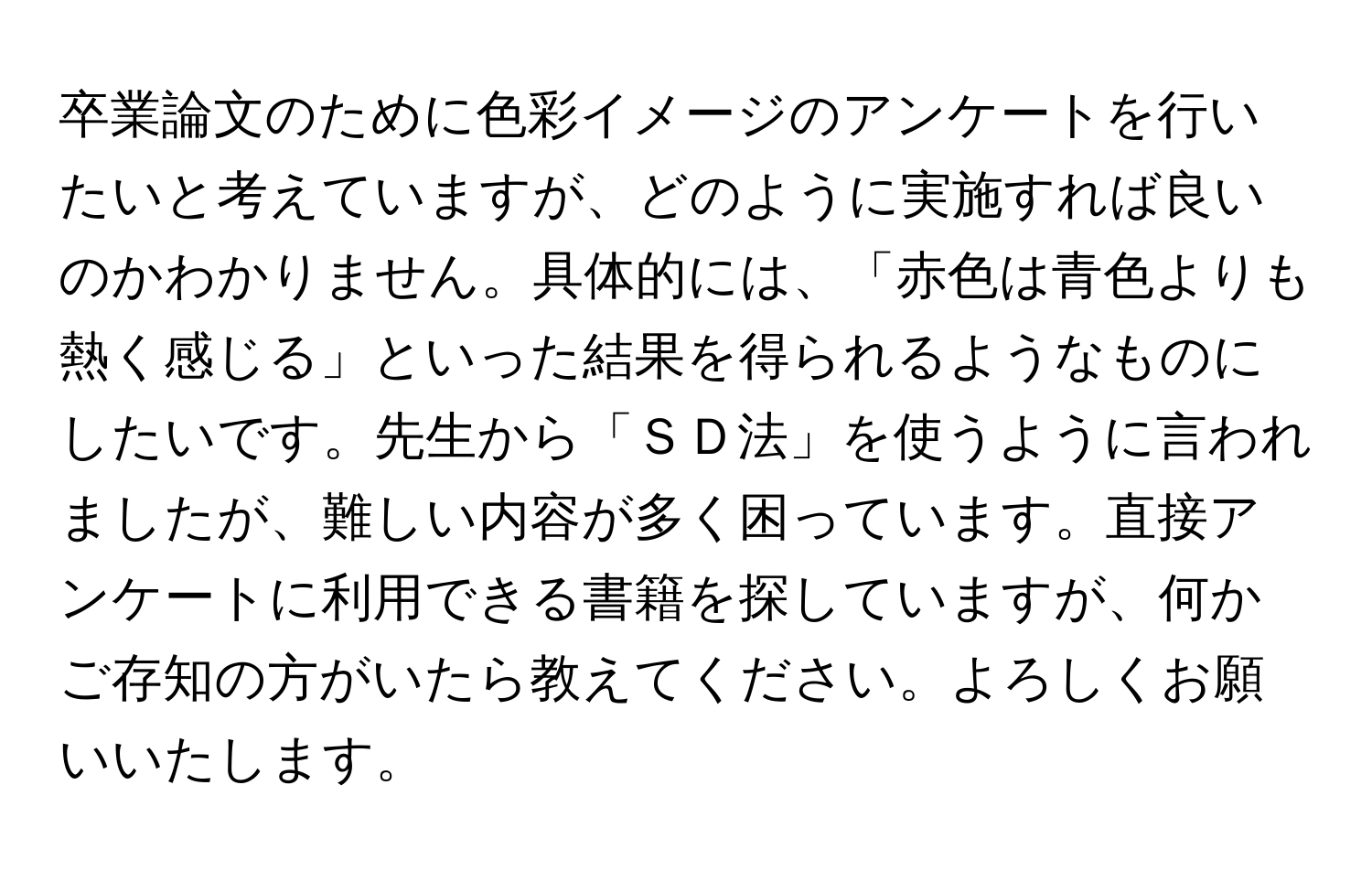 卒業論文のために色彩イメージのアンケートを行いたいと考えていますが、どのように実施すれば良いのかわかりません。具体的には、「赤色は青色よりも熱く感じる」といった結果を得られるようなものにしたいです。先生から「ＳＤ法」を使うように言われましたが、難しい内容が多く困っています。直接アンケートに利用できる書籍を探していますが、何かご存知の方がいたら教えてください。よろしくお願いいたします。