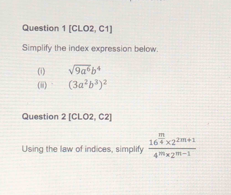 [CLO2, C1] 
Simplify the index expression below. 
(i) sqrt(9a^6)b^4
(ii) (3a^2b^3)^2
Question 2 [CLO2, C2] 
Using the law of indices, simplify frac 16^(frac m)4* 2^(2m+1)4^m* 2^(m-1)