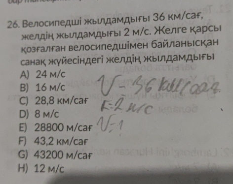 Велосипедші жылдамдыFы 36 км/саF,
жкелдін жкьлдамдырь 2 м/с. Χелге карсь
Козгалган велосипедшімен байланьрскан
санак жγйесіндегі желдін жыιлдамдыгы
A 24 m/c
B 16 m/c
C) 28,8 km/cаf
D) 8 m/c
E) 28800 m/caf
F) 43,2 km/caf
G) 43200 m/caf
H) 12 m/c