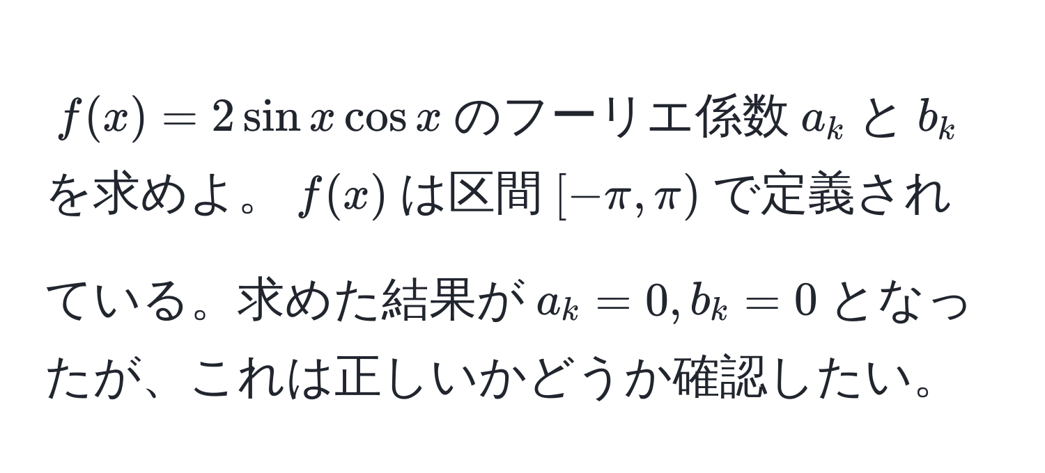 $f(x) = 2sinxcosx$のフーリエ係数$a_k$と$b_k$を求めよ。$f(x)$は区間$[-π, π)$で定義されている。求めた結果が$a_k = 0, b_k = 0$となったが、これは正しいかどうか確認したい。