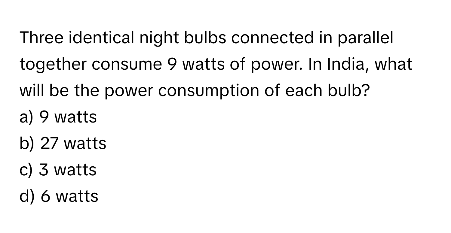 Three identical night bulbs connected in parallel together consume 9 watts of power. In India, what will be the power consumption of each bulb?

a) 9 watts
b) 27 watts
c) 3 watts
d) 6 watts