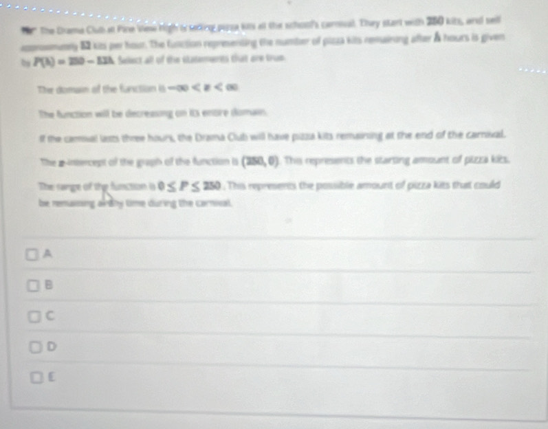 her The Drama Clubat Pine Viese high ts sering pusa kits all the schoof's carnial. They start with 260 kits, and sell
approsmumny 52 kits per hour. The function representing the number of plzza kits remairing after & hours is given
, P(h)=250-12h Select all of the statements that are trup
The domain of the farction □ -∈fty
The function will be decreasing on its enore domain.
If the camual lasts three hours, the Drama Club will have pizza kits remaining at the end of the carnival.
The a-intercept of the graph of the function is (250,0) This represents the starting amount of pizza kics.
The range of the function i 0≤ P≤ 250. This represents the possible amount of pizza kits that could
be renaising aldhy time during the carnival.
A
B
C
D
[