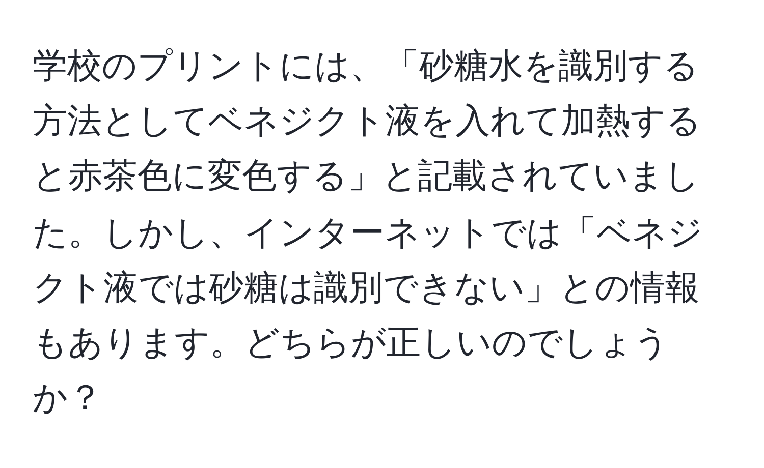 学校のプリントには、「砂糖水を識別する方法としてベネジクト液を入れて加熱すると赤茶色に変色する」と記載されていました。しかし、インターネットでは「ベネジクト液では砂糖は識別できない」との情報もあります。どちらが正しいのでしょうか？