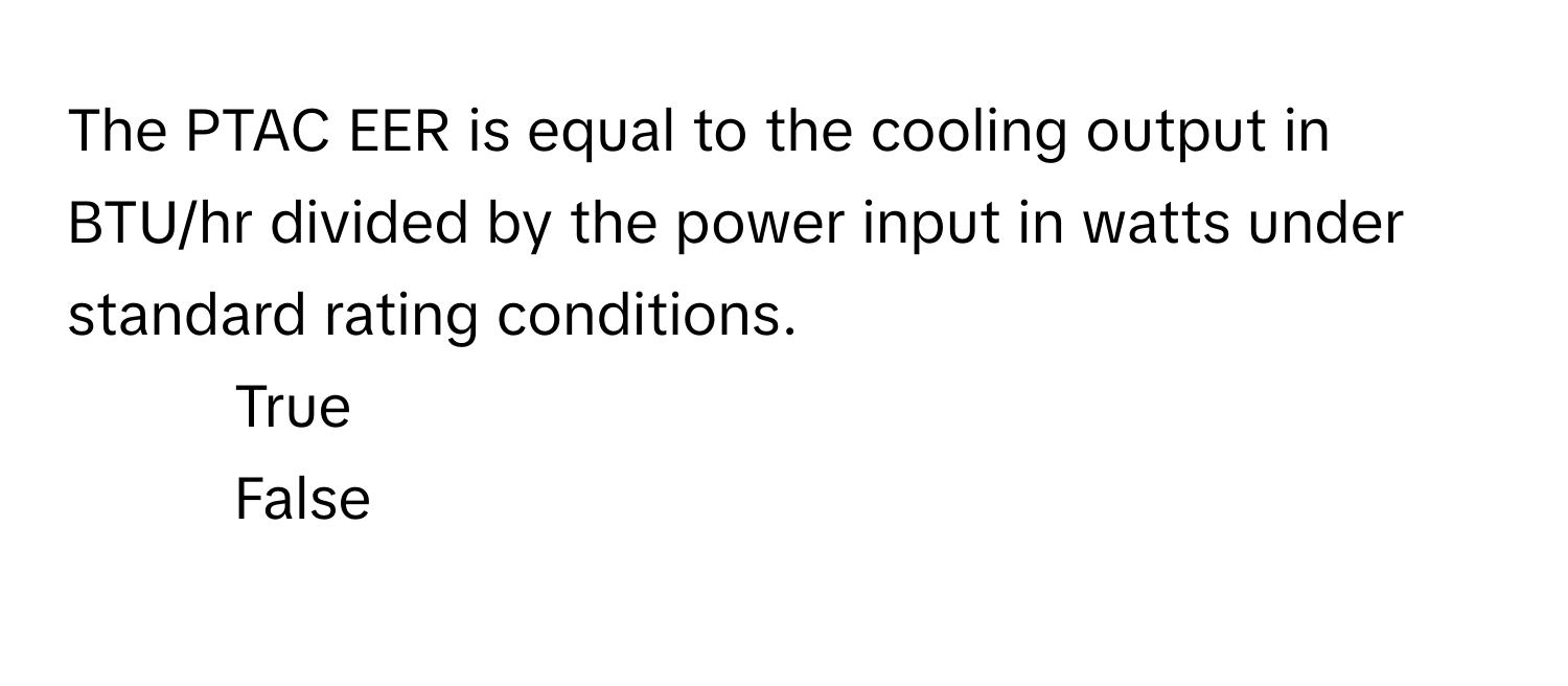 The PTAC EER is equal to the cooling output in BTU/hr divided by the power input in watts under standard rating conditions.

1. True
2. False