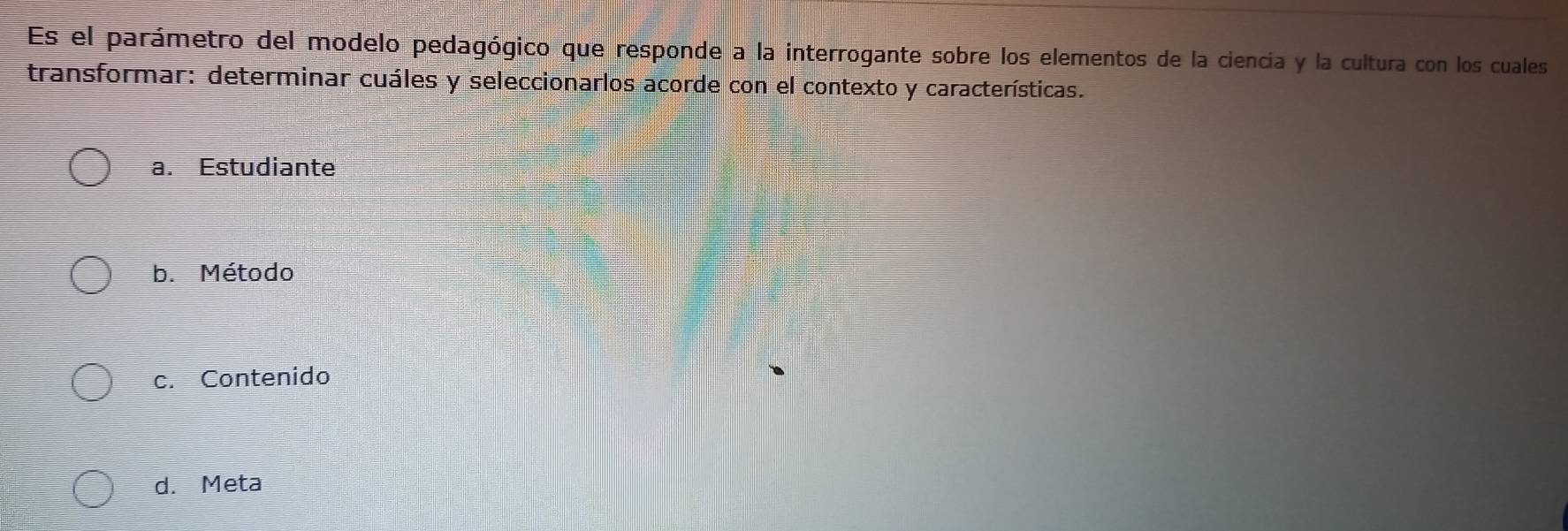 Es el parámetro del modelo pedagógico que responde a la interrogante sobre los elementos de la ciencia y la cultura con los cuales
transformar: determinar cuáles y seleccionarlos acorde con el contexto y características.
a. Estudiante
b. Método
c. Contenido
d. Meta