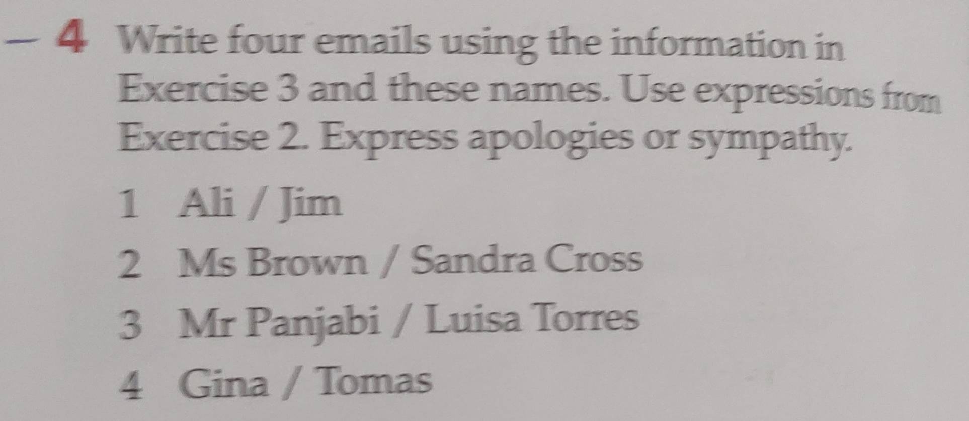 — 4 Write four emails using the information in 
Exercise 3 and these names. Use expressions from 
Exercise 2. Express apologies or sympathy. 
1 Ali / Jim 
2 Ms Brown / Sandra Cross 
3 Mr Panjabi / Luisa Torres 
4 Gina / Tomas