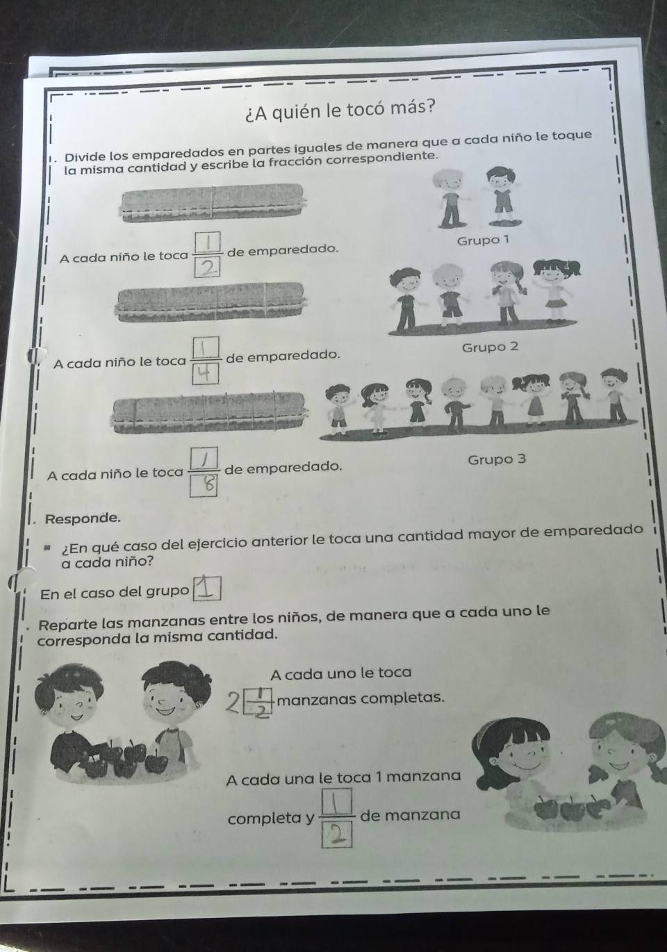 ¿A quién le tocó más? 
1. Divide los emparedados en partes iguales de manera que a cada niño le toque 
la misma cantidad y escribe la fracción correspondiente. 
A cada niño le toca de emparedado. Grupo 1 
A cada niño le toca de emparedado. Grupo 2
A cada niño le toca de emparedado. Grupo 3. Responde. 
¿En qué caso del ejercicio anterior le toca una cantidad mayor de emparedado 
a cada niño? 
En el caso del grupo 
Reparte las manzanas entre los niños, de manera que a cada uno le 
corresponda la misma cantidad. 
A cada uno le toca
25 manzanas completas. 
A cada una le toca 1 manzana 
completa y de manzana