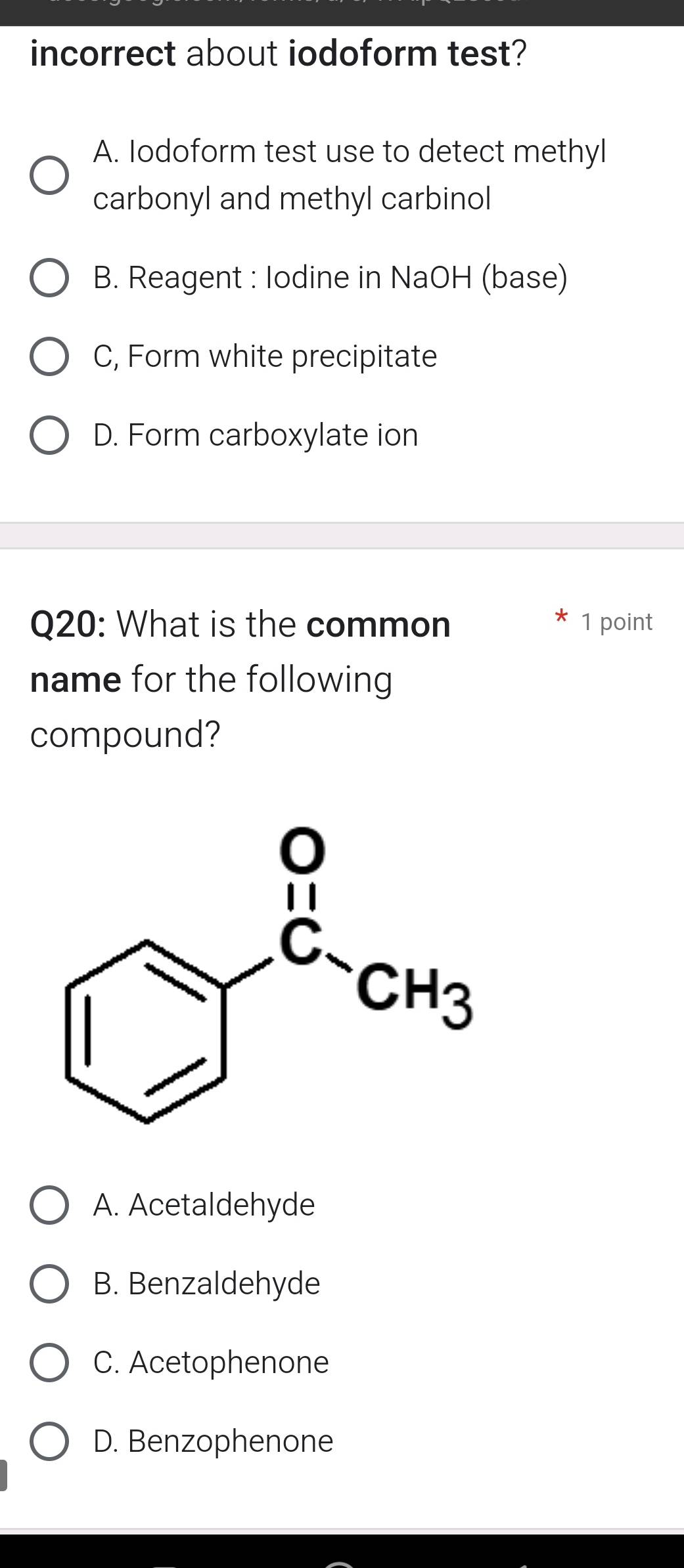 incorrect about iodoform test?
A. Iodoform test use to detect methyl
carbonyl and methyl carbinol
B. Reagent : Iodine in NaOH (base)
C, Form white precipitate
D. Form carboxylate ion
Q20: What is the common 1 point
name for the following
compound?
A. Acetaldehyde
B. Benzaldehyde
C. Acetophenone
D. Benzophenone