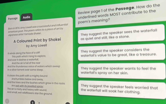 Passage Audio Review page 1 of the Passage. How do the
underlined words MOST contribute to the
Born in 1874, Amy Lowell was a successful and influential poem's meaning?
American poet. This poem refers to a piece of art by
Japanese artist Yamada Shokei .
They suggest the speaker sees the waterfall
A Coloured Print by Shokei as quiet and still, like a stone.
by Amy Lowell
It winds along the face of a cliff They suggest the speaker considers the
This path which I long to explore, waterfall's value to be great, like a treasure.
And over it dashes a waterfall,
And the air is full of the roa
And the thunderous voice of waters which sweep
In a silver torrent over some steep They suggest the speaker wants to feel the
waterfall's spray on her skin.
It clears the path with a mighty bound
And tumbles below and away.
And the trees and the bushes which grow in the rocks They suggest the speaker feels worried that
Are wet with its jewelled spray:
The air is misty and heavy with sound,
the waterfall will soak her clothing.
And small, wet wildflowers star the ground.