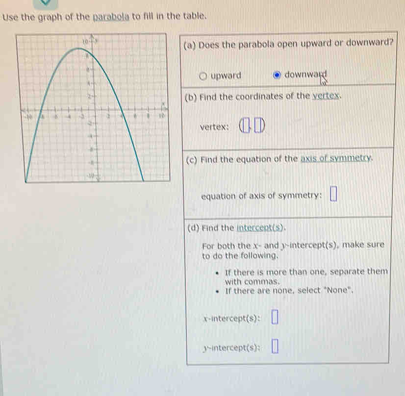 Use the graph of the parabola to fill in the table.
(a) Does the parabola open upward or downward?
upward downward
(b) Find the coordinates of the yertex.
vertex:
(c) Find the equation of the axis of symmetry.
equation of axis of symmetry:
(d) Find the intercept(s).
For both the x - and y-intercept(s), make sure
to do the following.
If there is more than one, separate them
with commas.
If there are none. select "None".
x-intercept(s):
y ~intercept(s):