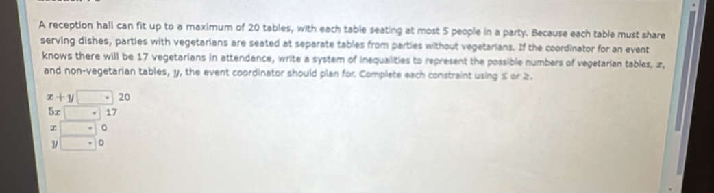 A reception hall can fit up to a maximum of 20 tables, with each table seating at most 5 people in a party. Because each table must share
serving dishes, parties with vegetarians are seated at separate tables from parties without vegetarians. If the coordinator for an event
knows there will be 17 vegetarians in attendance, write a system of inequallities to represent the possible numbers of vegetarian tables, æ,
and non-vegetarian tables, y, the event coordinator should plan for Complete each constraint using 5 or 2.
x+y□ ? 20
5x□ 17
beginarrayr x□ 0 y□ ·  endarray