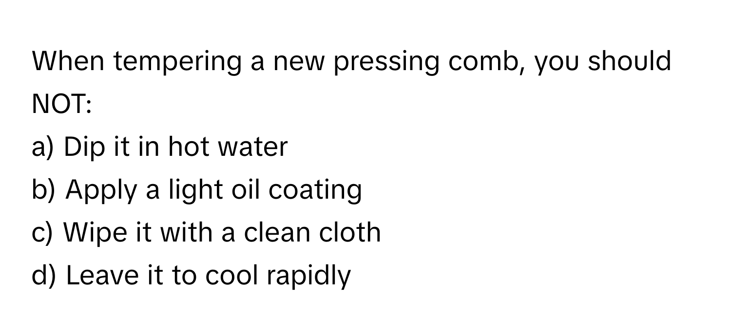 When tempering a new pressing comb, you should NOT:

a) Dip it in hot water 
b) Apply a light oil coating 
c) Wipe it with a clean cloth 
d) Leave it to cool rapidly