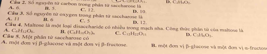 12H_22O_11. D. C_2H_4O_2. 
Cầu 2. Số nguyên tử carbon trong phân tử saccharose là
A. 6. B. 5. C. 12. D. 10.
Câu 3. Số nguyên tử oxygen trong phân tử saccharose là
A. 11 B. 6 C. 5 D. 12.
Câu 4. Maltose là một loại disaccharide có nhiều trong mạch nha. Công thức phân tử của maltose là
A. C_6H_12O_6. B. (C_6H_10O_5)_n C. C_12H_22O_11 C_3H_6O_2. 
D.
Câu 5. Một phân tử saccharose có
A. một đơn vị β -glucose và một đơn vị β -fructose. B. một đơn vị β -glucose và một đơn vị α -fructos