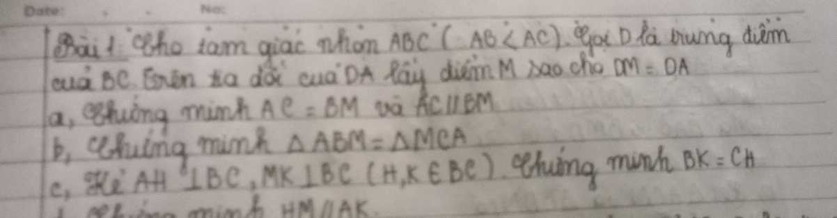 ait he iam giao whon ABC(.AB ga D la aung duim 
oud Be Ehen Xa dài cuáDA Pay diinM àao cho DM=DA
a, eghuing minh AC=BM ACparallel BM
b, cehing mink △ ABM=△ MCA
C, AH △ BC, MK⊥ BC(H,K∈ BC) ghuing munh BK=CH
tae minn h HMparallel AK