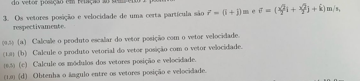 do vetor posição em relação ao sem-eixo 
3. Os vetores posição e velocidade de uma certa partícula são vector r=(hat i+hat j)m e vector v=( sqrt(2)/2 hat i+ sqrt(2)/2 hat j+hat k)m/s, 
respectivamente.
(0,5) (a) Calcule o produto escalar do vetor posição com o vetor velocidade.
(1,0) (b) Calcule o produto vetorial do vetor posição com o vetor velocidade.
(0.5) (c) Calcule os módulos dos vetores posição e velocidade.
(1,0) (d) Obtenha o ângulo entre os vetores posição e velocidade.