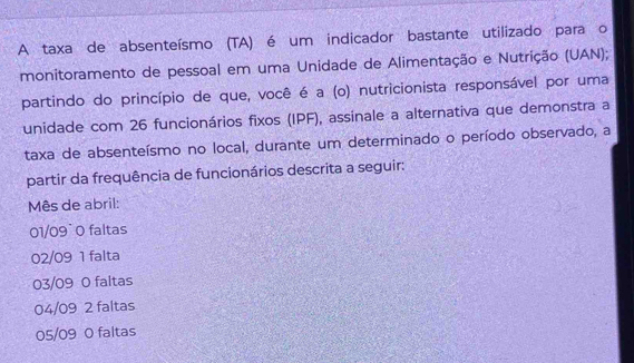 A taxa de absenteísmo (TA) é um indicador bastante utilizado para o
monitoramento de pessoal em uma Unidade de Alimentação e Nutrição (UAN);
partindo do princípio de que, você é a (o) nutricionista responsável por uma
unidade com 26 funcionários fixos (IPF), assinale a alternativa que demonstra a
taxa de absenteísmo no local, durante um determinado o período observado, a
partir da frequência de funcionários descrita a seguir:
Mês de abril:
01/09˙ 0 faltas
02/09 1 falta
03/09 0 faltas
04/09 2 faltas
05/09 0 faltas