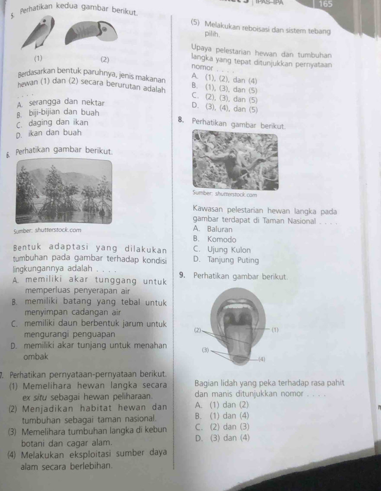 IPAS-IPA
5. Perhatikan kedua gambar berikut 165
(5) Melakukan reboisasi dan sistem tebang
pilih.
Upaya pelestarian hewan dan tumbuhan
(1) (2)
langka yang tepat ditunjukkan pernyataan
nomor
Berdasarkan bentuk paruhnya, jenis makanan A. (1), (2), dan (4)
hewan (1) dan (2) secara berurutan adalah B. (1), (3), dan (5)
C. (2), (3), dan (5)
A. serangga dan nektar
D. (3), (4), dan (5)
B. biji-bijian dan buah
C. daging dan ikan
8. Perhatikan gambar berikut.
D. ikan dan buah
Perhatikan gambar berikut.
Kawasan pelestarian hewan langka pada
gambar terdapat di Taman Nasional . . . .
Sumber: shutterstock.com
A. Baluran
B. Komodo
Bentuk adaptasi yang dilakukan C. Ujung Kulon
tumbuhan pada gambar terhadap kondisi D. Tanjung Puting
lingkungannya adalah 9. Perhatikan gambar berikut.
A. memiliki akar tunggang untuk
memperluas penyerapan air
B. memiliki batang yang tebal untuk
menyimpan cadangan air
C. memiliki daun berbentuk jarum untuk
mengurangi penguapan
D. memiliki akar tunjang untuk menahan 
ombak 
7. Perhatikan pernyataan-pernyataan berikut.
(1) Memelihara hewan langka secara Bagian lidah yang peka terhadap rasa pahit
ex situ sebagai hewan peliharaan. dan manis ditunjukkan nomor . . . .
(2) Menjadikan habitat hewan dan A. (1) dan (2)
  
tumbuhan sebagai taman nasional. B. (1) dan (4)
(3) Memelihara tumbuhan langka di kebun C. (2) dan (3)
botani dan cagar alam.
D. (3) dan (4)
(4) Melakukan eksploitasi sumber daya
alam secara berlebihan.