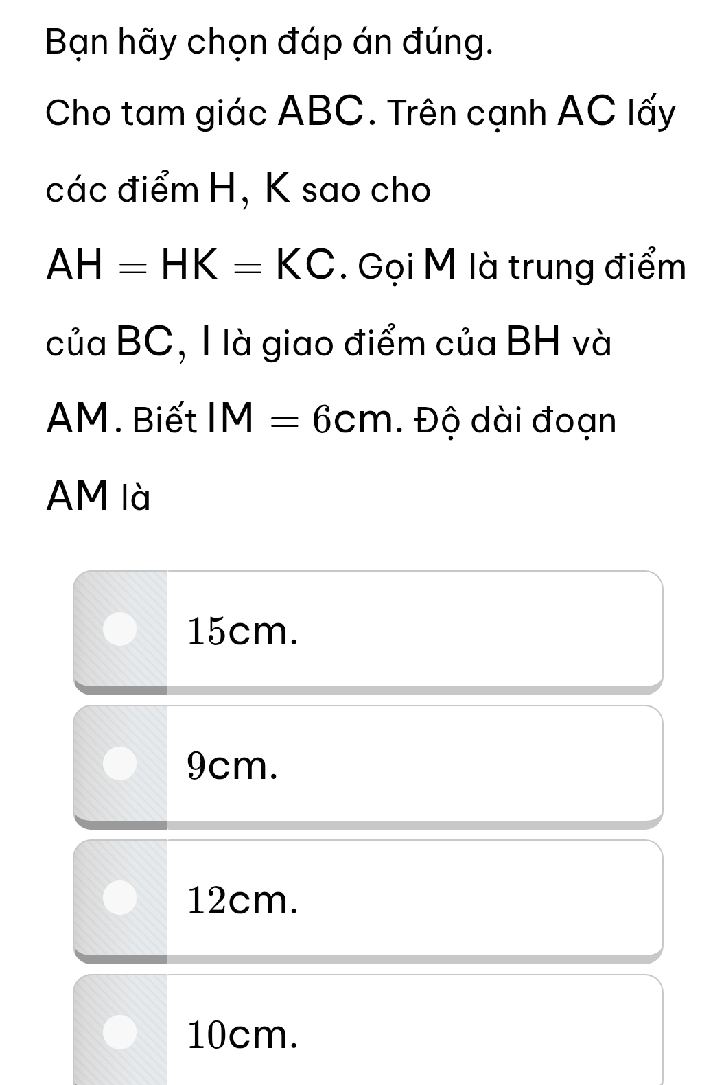 Bạn hãy chọn đáp án đúng.
Cho tam giác ABC. Trên cạnh AC lấy
các điểm H, K sao cho
AH=HK=KC. Gọi M là trung điểm
của BC, I là giao điểm của BH và
AM. Biết IM=6cm. Độ dài đoạn
AM là
15cm.
9cm.
12cm.
10cm.