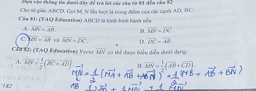 Dựa vào thông tin dưới đây để trả lời các câu từ 81 đến câu 82
Cho tứ giác ABCD. Gọi M, N lần lượt là trung điểm của các cạnh AD, BC.
Câu 81: (TAQ Education) ABCD là hình bình hành nếu
A. overline MN=overline AB. overline MN=overline DC. 
B.
C overline MN=overline AB và overline MN=overline DC. vector DC=overline AB.
D.
Cầu 82: (TAQ Education) Vectơ overline MN có thể được biểu diễn dưới dạng:
A. overline MN= 1/2 (overline BC+overline AD).
B. vector MN= 1/2 (vector AB+vector CD). 
182