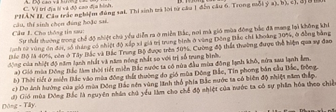 Độ cao và hương các
C. Vị trí địa lí và độ cao địa hình.
PHẢN II. Cầu trắc nghiệm đúng sai. Thí sinh trả lời từ câu 1 đến câu 6. Trong mỗi ý a), b), c), đị 8 hờn
câu, thí sinh chọn đúng hoặc sai.
Cầu 1. Chơ thông tin sau:
Sự thất thường trong chế độ nhiệt chủ yếu diễn ra ở miền Bắc, nơi mà gió mùa đông bắc đã mang lại không khí
anh từ vùng ôn đới, số tháng có nhiệt độ xấp xỉ giá trị trung bình ở vùng Đông Bắc chỉ khoảng 30%, ở đồng bằng
Bắc Bộ là 40%, còn ở Tây Bắc và Bắc Trung Bộ được trên 50%. Cường độ thất thường được thể hiện qua sự đao
động của nhiệt độ năm lạnh nhất và năm nóng nhất so với trị số trung bình.
a) Gió mùa Đông Bắo làm thời tiết miền Bắc nước ta có nửa đầu mùa đông lạnh khô, nửa sau lạnh ẩm.
b) Thời tiết ở miền Bắc vào mùa đông thất thường do gió mùa Đông Bắc, Tín phong bán cầu Bắc, fròng
c) Do ảnh hưởng của gió mùa Đông Đắc nên vùng lãnh thổ phía Bắc nước ta có biên độ nhiệt năm thấp,
d) Gió mùa Đông Bắc là nguyên nhân chủ yểu làm cho chế độ nhiệt của nước ta có sự phân hóa theo chiế
Dông - Tây.