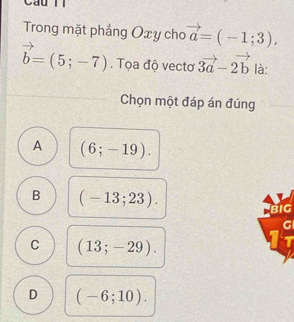 Câu ll
Trong mặt phẳng Oxy cho vector a=(-1;3),
vector b=(5;-7). Tọa độ vectơ 3vector a-2vector b là:
Chọn một đáp án đúng
A (6;-19).
B (-13;23). 
BIG
C (13;-29).
□  G/7 
D (-6;10).